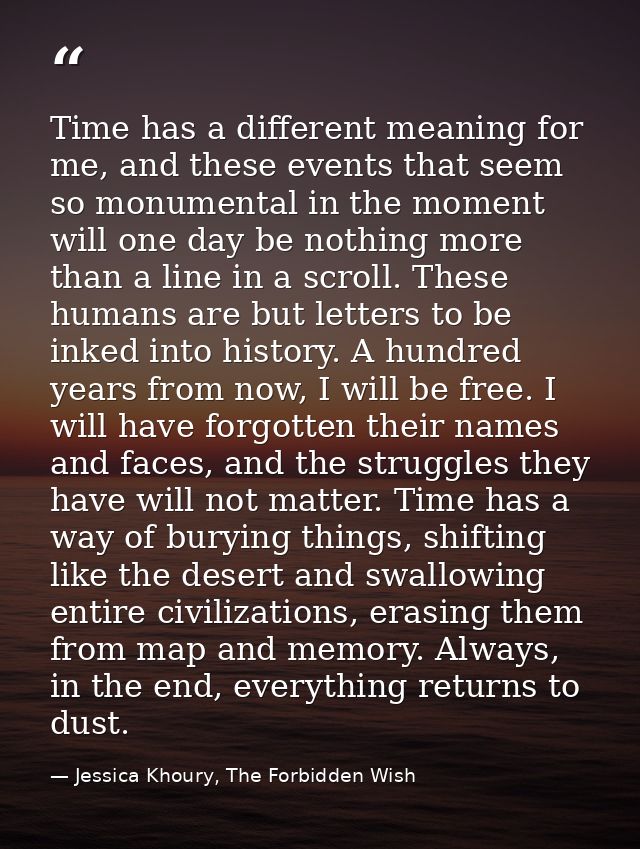 Time has a different meaning for me, and these events that seem so monumental in the moment will one day be nothing more — Jessica Khoury, The Forbidden Wish