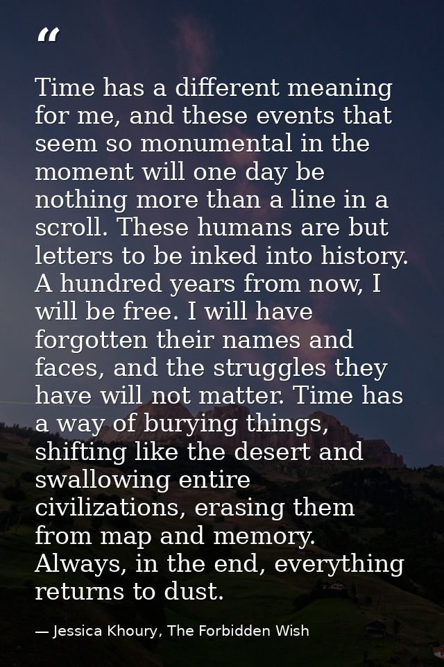 Time has a different meaning for me, and these events that seem so monumental in the moment will one day be nothing more — Jessica Khoury, The Forbidden Wish