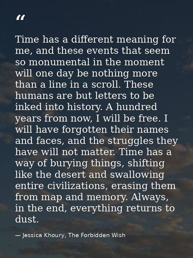 Time has a different meaning for me, and these events that seem so monumental in the moment will one day be nothing more — Jessica Khoury, The Forbidden Wish