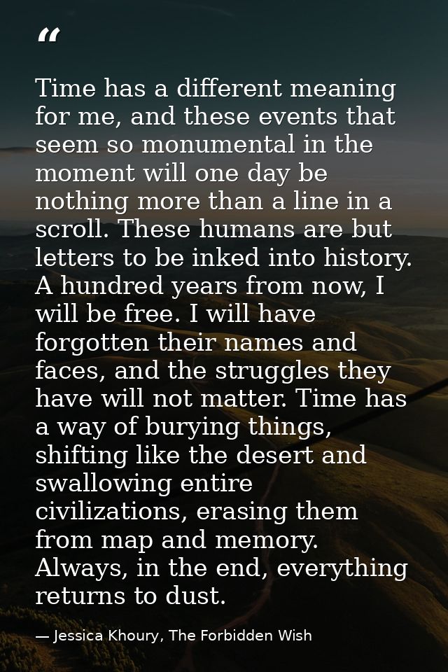 Time has a different meaning for me, and these events that seem so monumental in the moment will one day be nothing more — Jessica Khoury, The Forbidden Wish