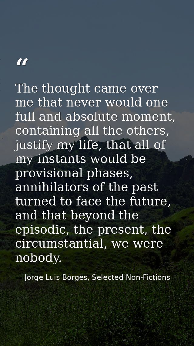 The thought came over me that never would one full and absolute moment, containing all the others, justify my life, that — Jorge Luis Borges, Selected Non-Fictions