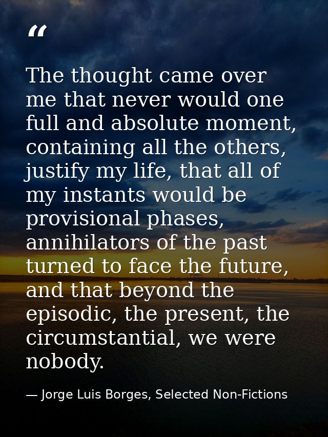 The thought came over me that never would one full and absolute moment, containing all the others, justify my life, that — Jorge Luis Borges, Selected Non-Fictions
