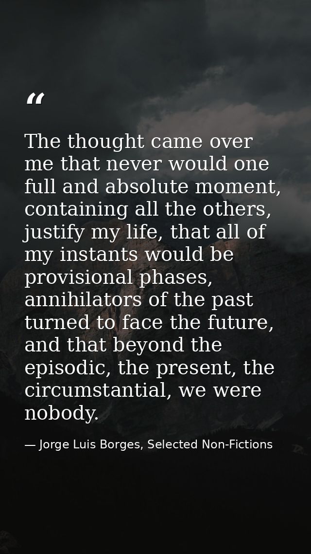 The thought came over me that never would one full and absolute moment, containing all the others, justify my life, that — Jorge Luis Borges, Selected Non-Fictions