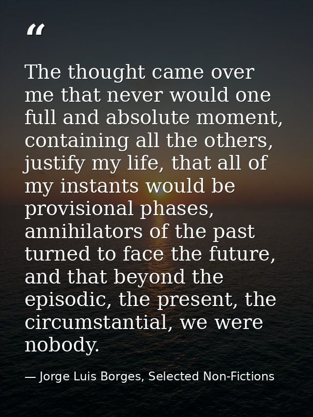 The thought came over me that never would one full and absolute moment, containing all the others, justify my life, that — Jorge Luis Borges, Selected Non-Fictions