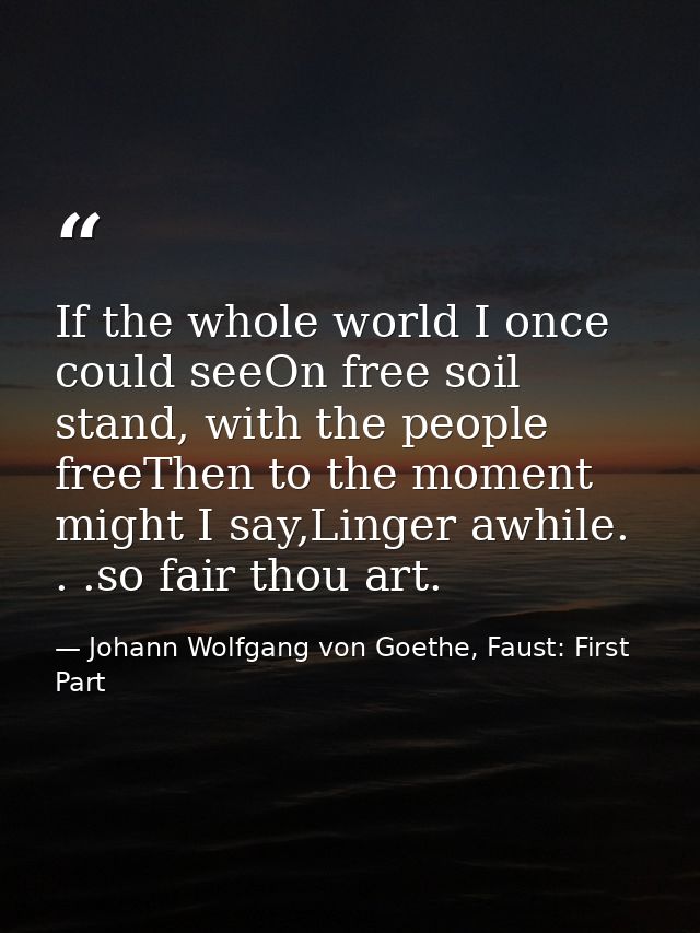 If the whole world I once could seeOn free soil stand, with the people freeThen to the moment might I say,Linger awhile. — Johann Wolfgang von Goethe, Faust: First Part