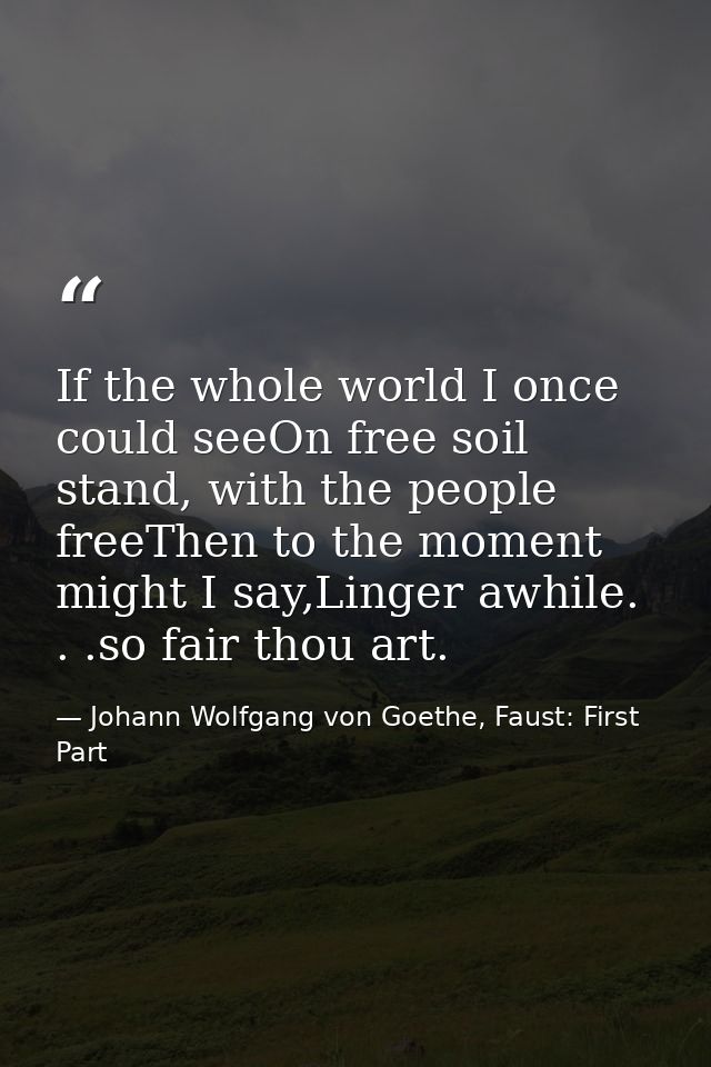 If the whole world I once could seeOn free soil stand, with the people freeThen to the moment might I say,Linger awhile. — Johann Wolfgang von Goethe, Faust: First Part
