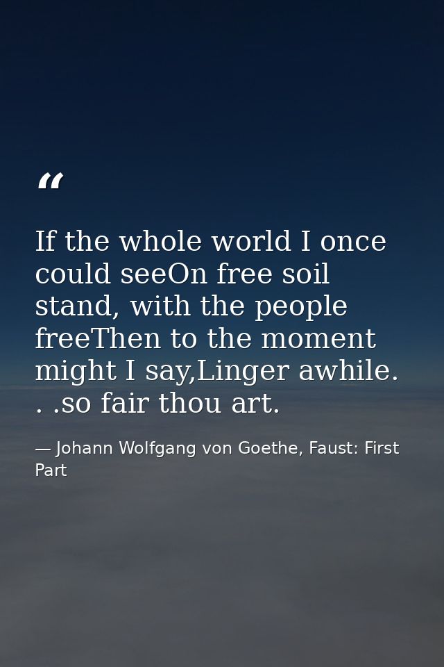 If the whole world I once could seeOn free soil stand, with the people freeThen to the moment might I say,Linger awhile. — Johann Wolfgang von Goethe, Faust: First Part