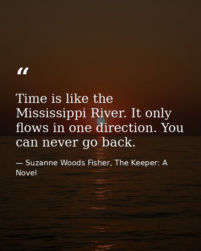 Time is like the Mississippi River. It only flows in one direction. You can never go back. — Suzanne Woods Fisher, The Keeper: A Novel