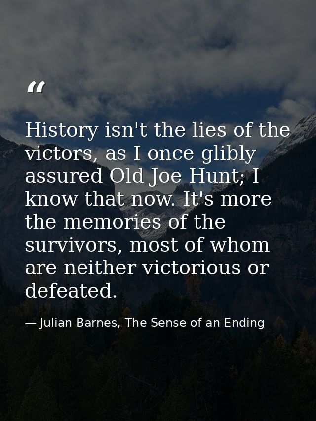 History isn't the lies of the victors, as I once glibly assured Old Joe Hunt; I know that now. It's more the memories of — Julian Barnes, The Sense of an Ending