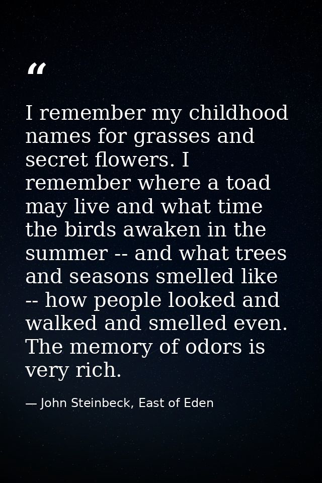 I remember my childhood names for grasses and secret flowers. I remember where a toad may live and what time the birds a — John Steinbeck, East of Eden