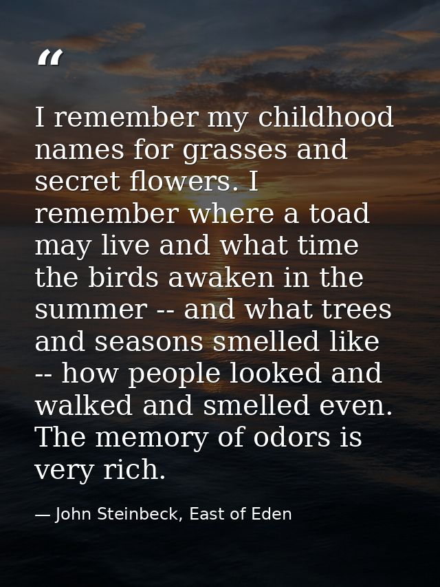 I remember my childhood names for grasses and secret flowers. I remember where a toad may live and what time the birds a — John Steinbeck, East of Eden