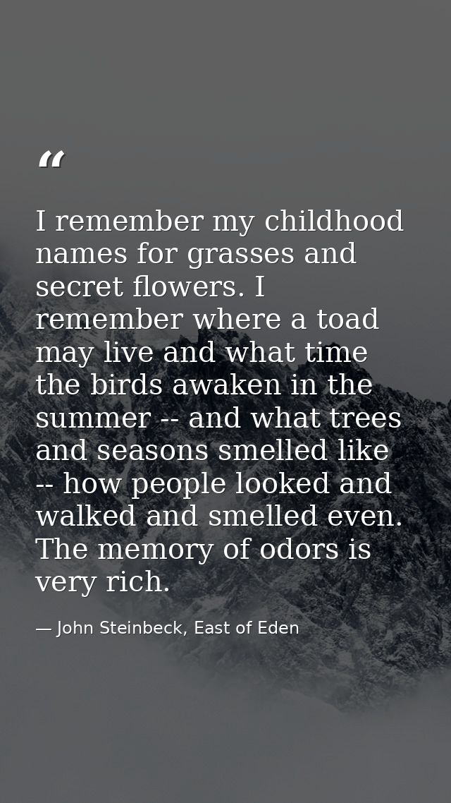 I remember my childhood names for grasses and secret flowers. I remember where a toad may live and what time the birds a — John Steinbeck, East of Eden