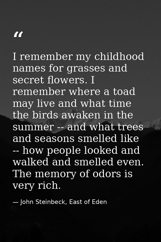 I remember my childhood names for grasses and secret flowers. I remember where a toad may live and what time the birds a — John Steinbeck, East of Eden