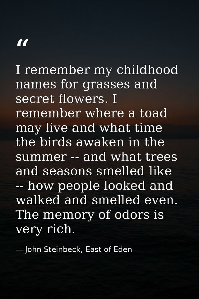 I remember my childhood names for grasses and secret flowers. I remember where a toad may live and what time the birds a — John Steinbeck, East of Eden