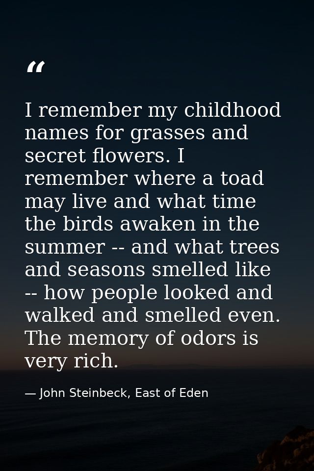 I remember my childhood names for grasses and secret flowers. I remember where a toad may live and what time the birds a — John Steinbeck, East of Eden