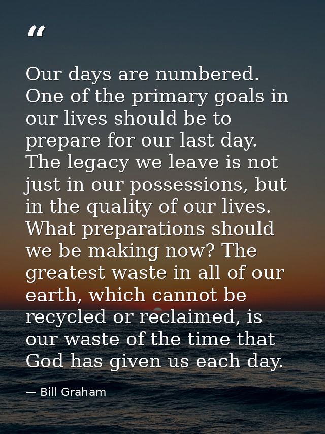 Our days are numbered. One of the primary goals in our lives should be to prepare for our last day. The legacy we leave  — Bill Graham