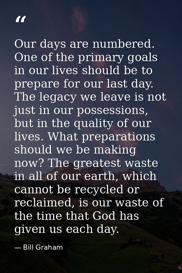 Our days are numbered. One of the primary goals in our lives should be to prepare for our last day. The legacy we leave  — Bill Graham