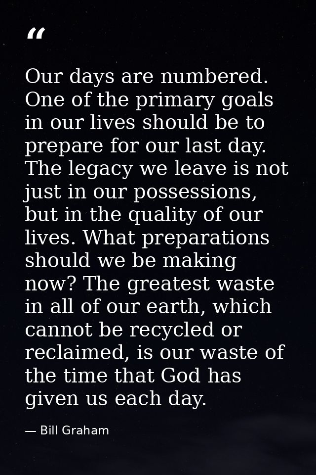 Our days are numbered. One of the primary goals in our lives should be to prepare for our last day. The legacy we leave  — Bill Graham