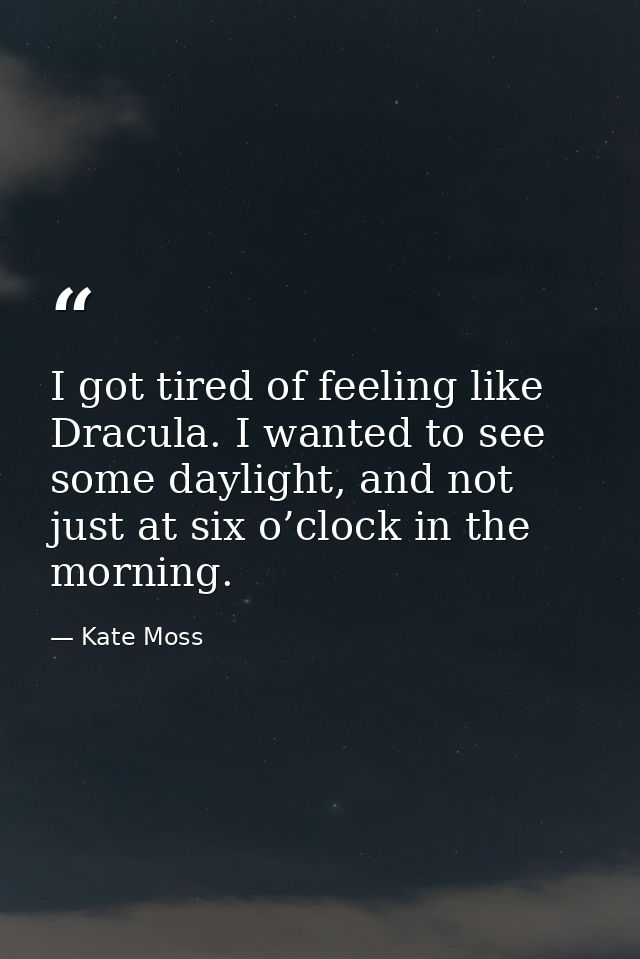 I got tired of feeling like Dracula. I wanted to see some daylight, and not just at six o’clock in the morning. — Kate Moss