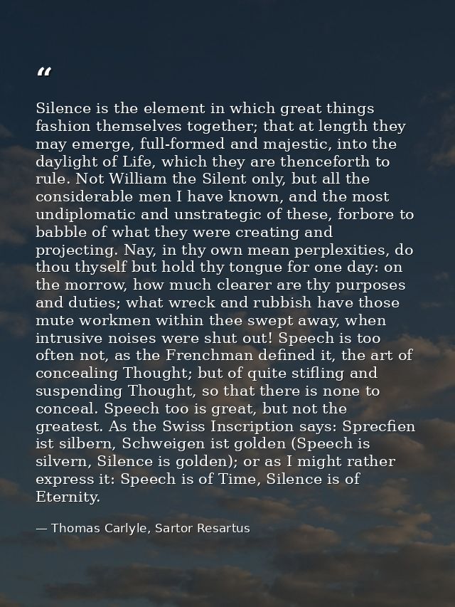 Silence is the element in which great things fashion themselves together; that at length they may emerge, full-formed an — Thomas Carlyle, Sartor Resartus