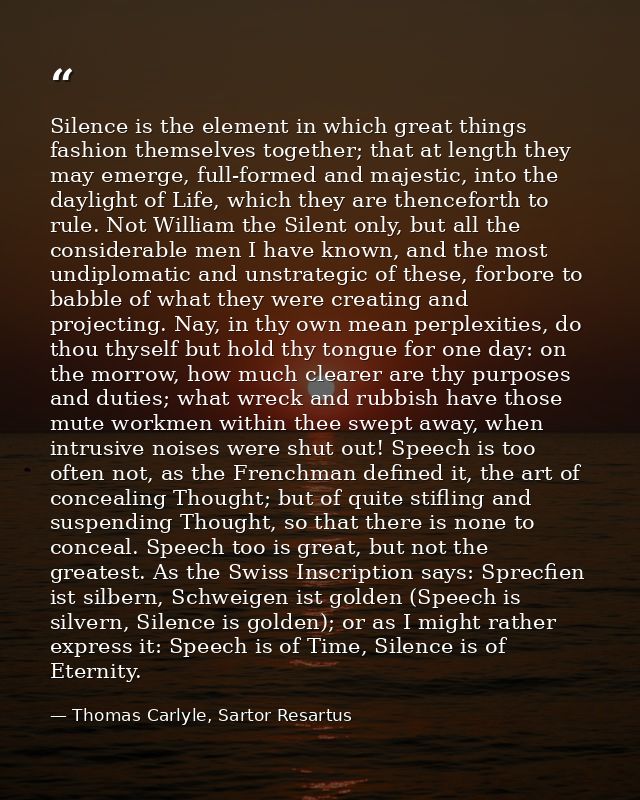 Silence is the element in which great things fashion themselves together; that at length they may emerge, full-formed an — Thomas Carlyle, Sartor Resartus