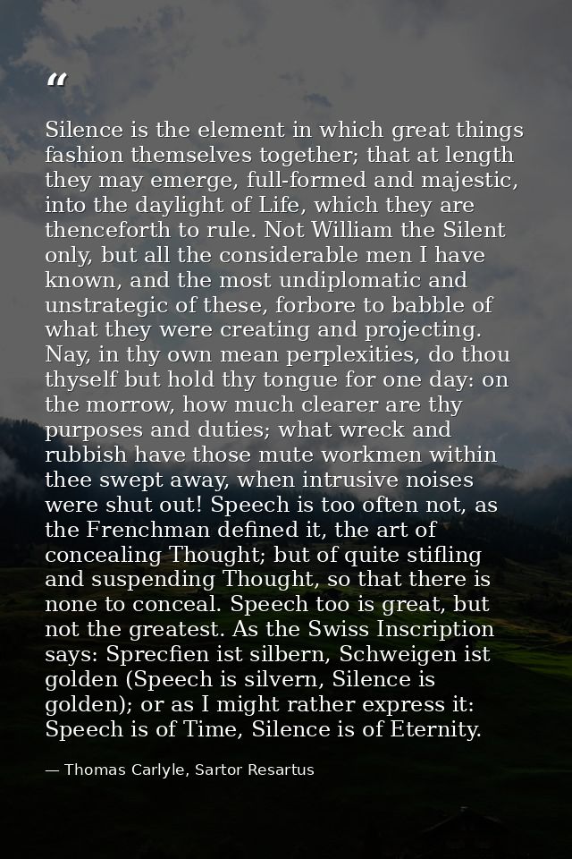 Silence is the element in which great things fashion themselves together; that at length they may emerge, full-formed an — Thomas Carlyle, Sartor Resartus