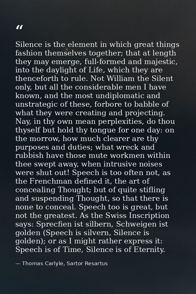 Silence is the element in which great things fashion themselves together; that at length they may emerge, full-formed an — Thomas Carlyle, Sartor Resartus