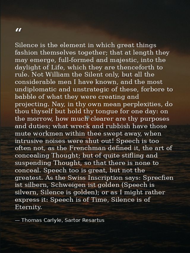 Silence is the element in which great things fashion themselves together; that at length they may emerge, full-formed an — Thomas Carlyle, Sartor Resartus