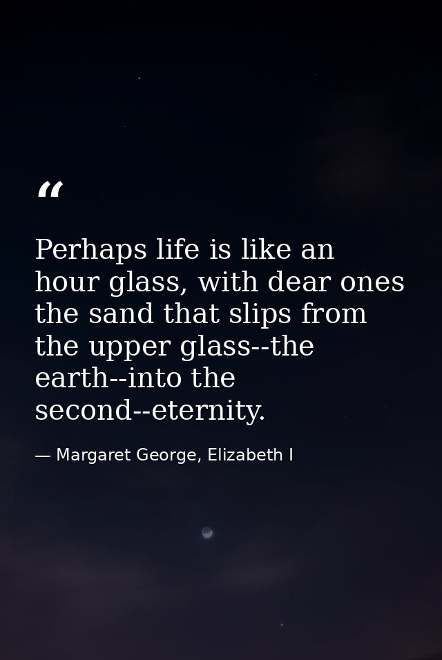 Perhaps life is like an hour glass, with dear ones the sand that slips from the upper glass--the earth--into the second- — Margaret George, Elizabeth I