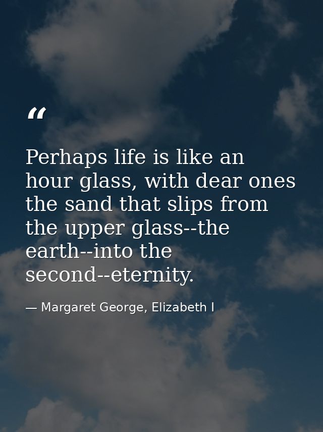 Perhaps life is like an hour glass, with dear ones the sand that slips from the upper glass--the earth--into the second- — Margaret George, Elizabeth I