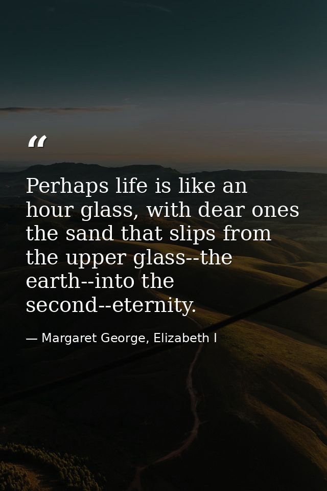 Perhaps life is like an hour glass, with dear ones the sand that slips from the upper glass--the earth--into the second- — Margaret George, Elizabeth I