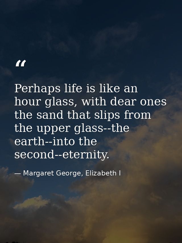 Perhaps life is like an hour glass, with dear ones the sand that slips from the upper glass--the earth--into the second- — Margaret George, Elizabeth I
