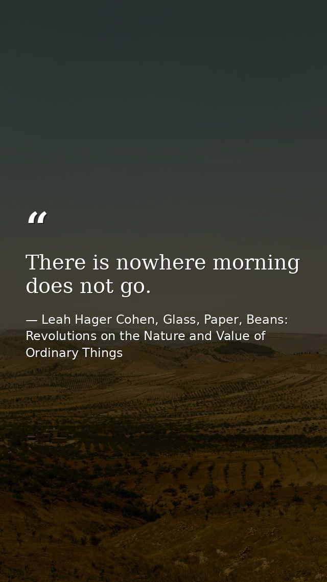 There is nowhere morning does not go. — Leah Hager Cohen, Glass, Paper, Beans: Revolutions on the Nature and Value of Ordinary Things