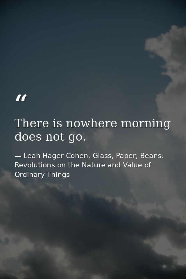 There is nowhere morning does not go. — Leah Hager Cohen, Glass, Paper, Beans: Revolutions on the Nature and Value of Ordinary Things