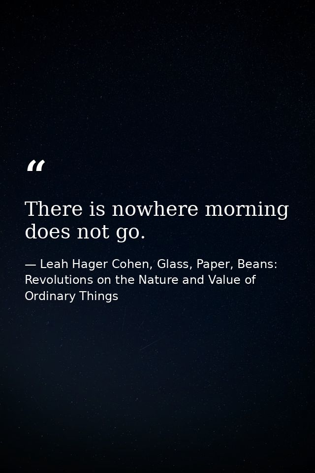 There is nowhere morning does not go. — Leah Hager Cohen, Glass, Paper, Beans: Revolutions on the Nature and Value of Ordinary Things