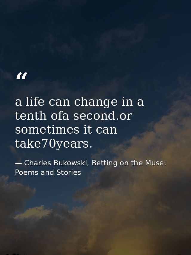 a life can change in a tenth ofa second.or sometimes it can take70years. — Charles Bukowski, Betting on the Muse: Poems and Stories