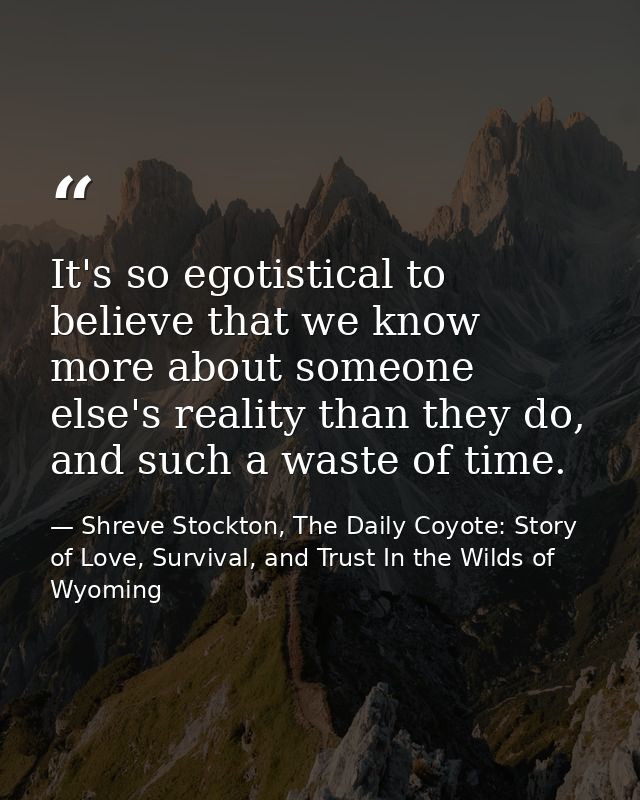 It's so egotistical to believe that we know more about someone else's reality than they do, and such a waste of time. — Shreve Stockton, The Daily Coyote: Story of Love, Survival, and Trust In the Wilds of Wyoming