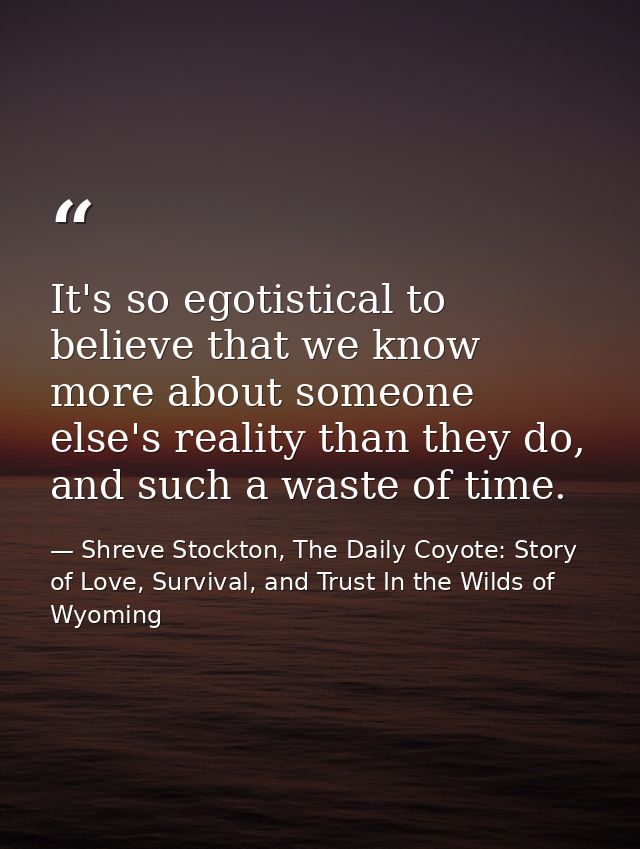 It's so egotistical to believe that we know more about someone else's reality than they do, and such a waste of time. — Shreve Stockton, The Daily Coyote: Story of Love, Survival, and Trust In the Wilds of Wyoming