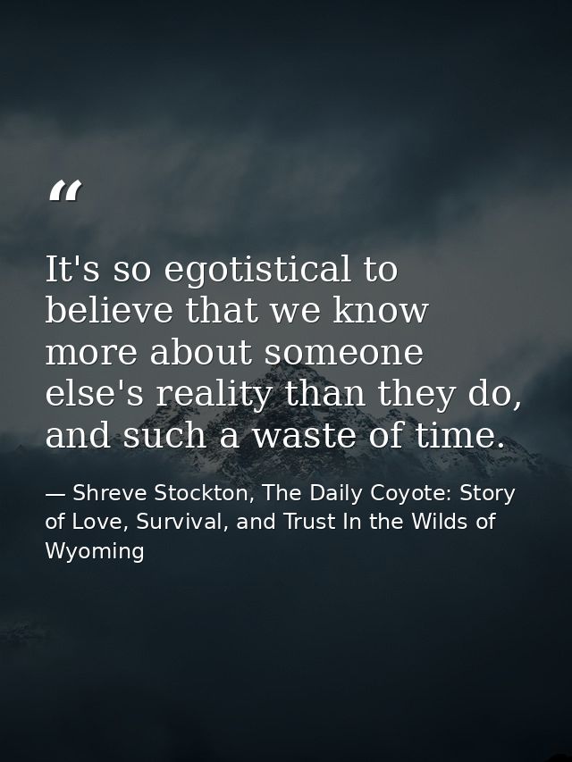It's so egotistical to believe that we know more about someone else's reality than they do, and such a waste of time. — Shreve Stockton, The Daily Coyote: Story of Love, Survival, and Trust In the Wilds of Wyoming