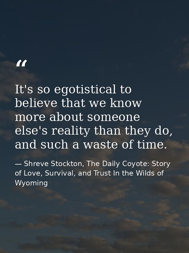 It's so egotistical to believe that we know more about someone else's reality than they do, and such a waste of time. — Shreve Stockton, The Daily Coyote: Story of Love, Survival, and Trust In the Wilds of Wyoming