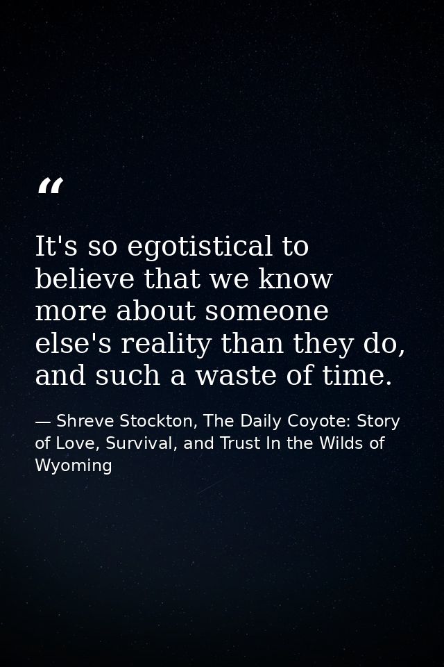 It's so egotistical to believe that we know more about someone else's reality than they do, and such a waste of time. — Shreve Stockton, The Daily Coyote: Story of Love, Survival, and Trust In the Wilds of Wyoming