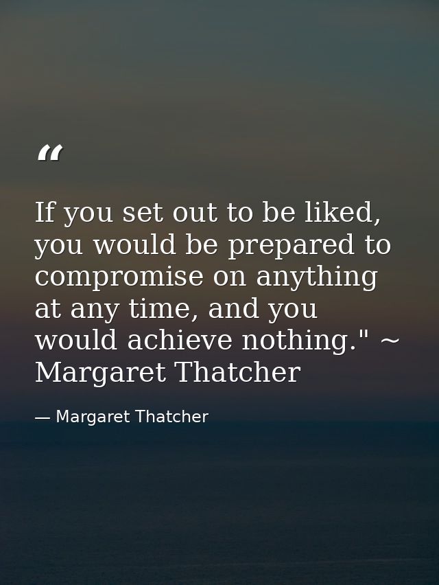 If you set out to be liked, you would be prepared to compromise on anything at any time, and you would achieve nothing." — Margaret Thatcher
