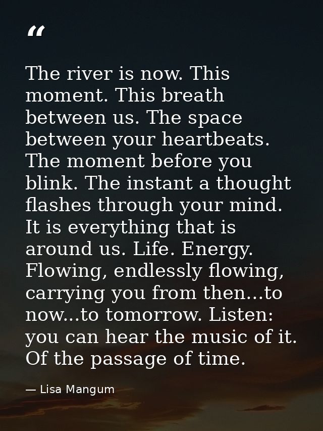 The river is now. This moment. This breath between us. The space between your heartbeats. The moment before you blink. T — Lisa Mangum