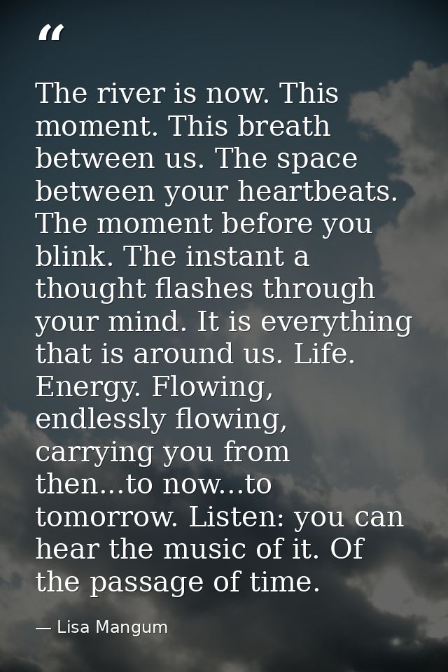 The river is now. This moment. This breath between us. The space between your heartbeats. The moment before you blink. T — Lisa Mangum