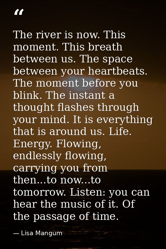 The river is now. This moment. This breath between us. The space between your heartbeats. The moment before you blink. T — Lisa Mangum