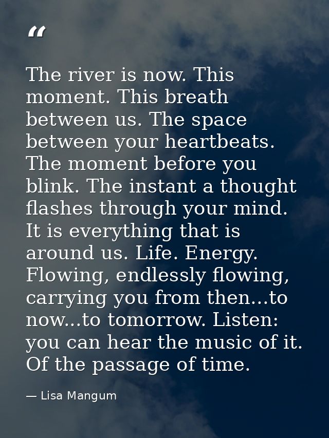 The river is now. This moment. This breath between us. The space between your heartbeats. The moment before you blink. T — Lisa Mangum