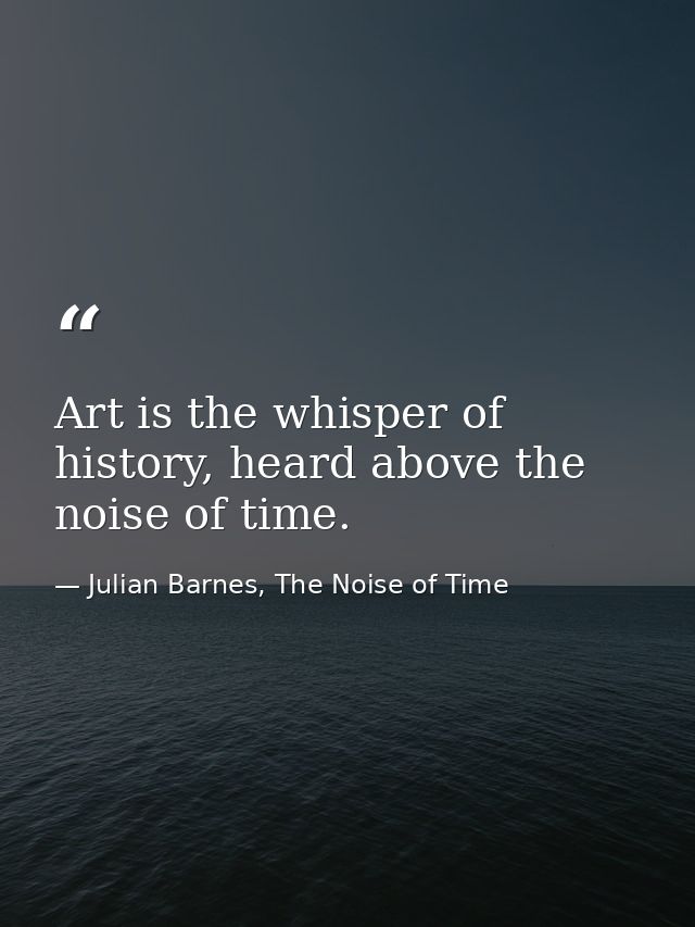Art is the whisper of history, heard above the noise of time. — Julian Barnes, The Noise of Time
