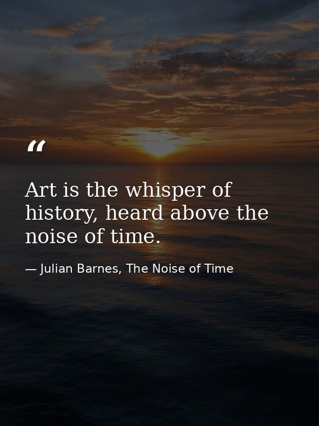 Art is the whisper of history, heard above the noise of time. — Julian Barnes, The Noise of Time