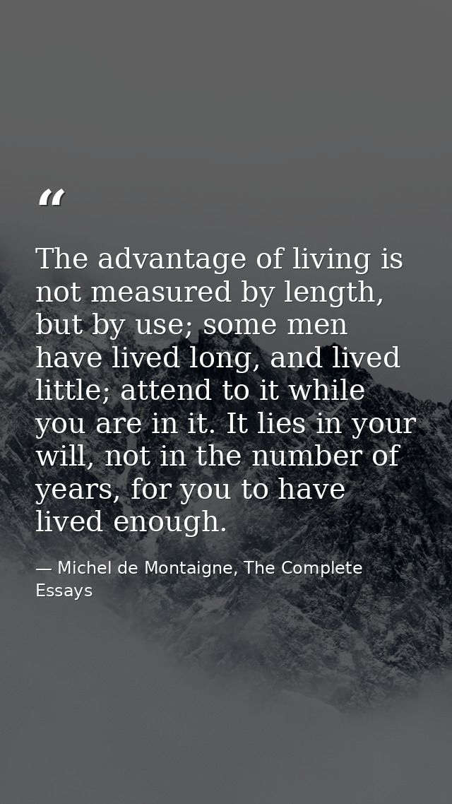 The advantage of living is not measured by length, but by use; some men have lived long, and lived little; attend to it  — Michel de Montaigne, The Complete Essays