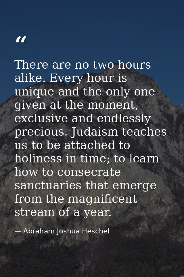 There are no two hours alike. Every hour is unique and the only one given at the moment, exclusive and endlessly preciou — Abraham Joshua Heschel
